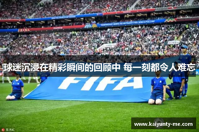 球迷沉浸在精彩瞬间的回顾中 每一刻都令人难忘