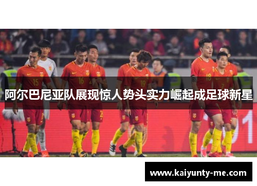 阿尔巴尼亚队展现惊人势头实力崛起成足球新星