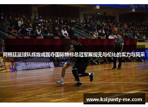 阿根廷篮球队辉煌成就夺国际锦标总冠军展现无与伦比的实力与风采