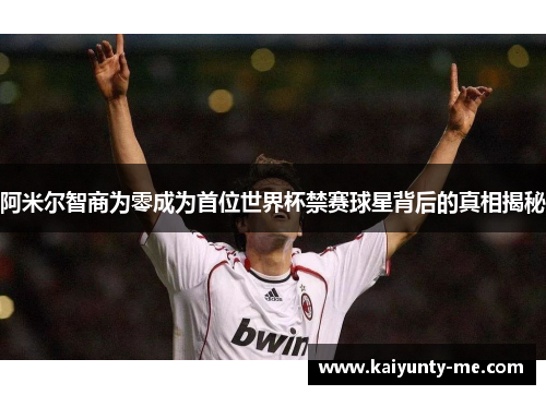 阿米尔智商为零成为首位世界杯禁赛球星背后的真相揭秘