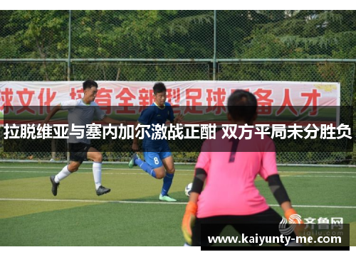 拉脱维亚与塞内加尔激战正酣 双方平局未分胜负
