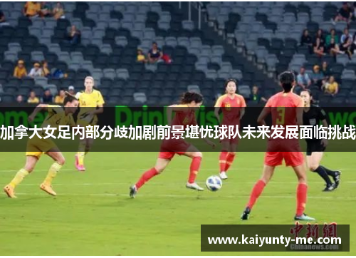 加拿大女足内部分歧加剧前景堪忧球队未来发展面临挑战