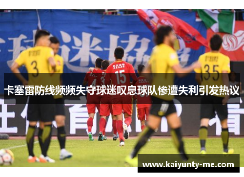 卡塞雷防线频频失守球迷叹息球队惨遭失利引发热议