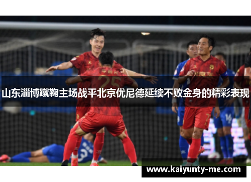 山东淄博蹴鞠主场战平北京优尼德延续不败金身的精彩表现