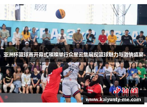 亚洲杯篮球赛开幕式璀璨举行众星云集展现篮球魅力与激情盛宴