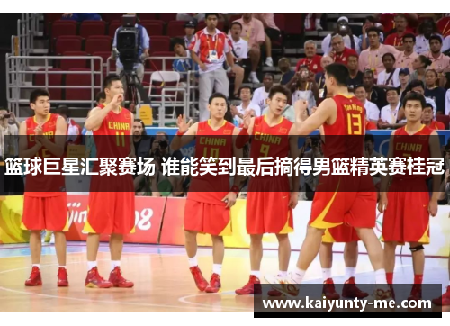 篮球巨星汇聚赛场 谁能笑到最后摘得男篮精英赛桂冠