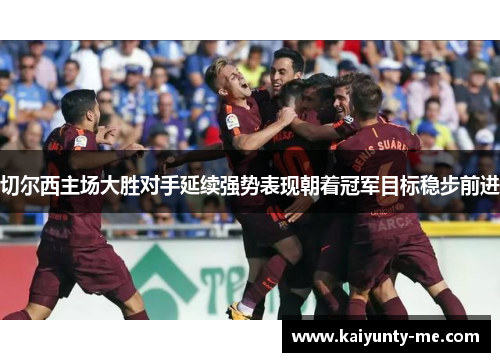 切尔西主场大胜对手延续强势表现朝着冠军目标稳步前进