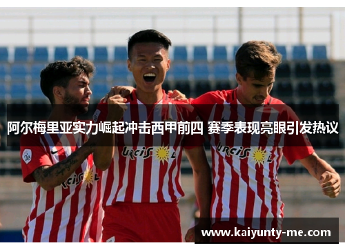 阿尔梅里亚实力崛起冲击西甲前四 赛季表现亮眼引发热议