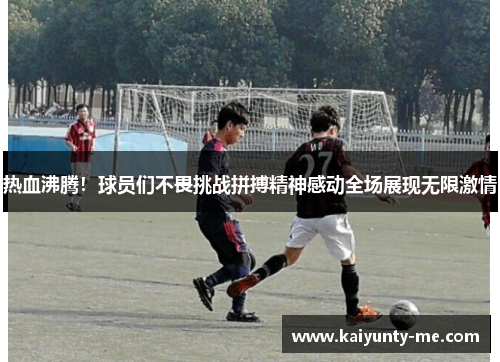 热血沸腾！球员们不畏挑战拼搏精神感动全场展现无限激情