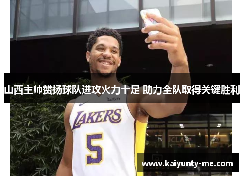 山西主帅赞扬球队进攻火力十足 助力全队取得关键胜利